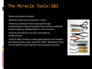 The Miracle Tools:1&2

•Rewards should be instant
•Rewards need not be material in nature
•Almost any behavior that is learned through
reinforcement can be eliminated if the reward is withheld
long enough(e.g. Walleyed pike vs. the minnows)
•Parents and teachers are also vulnerable to
reinforcement.
•Parents often reinforce undesirable behavior and weaken
the behavior they value. (eg of Mr. & Mrs. Weakknee: Ricky
cries at bedtime when parents have company around)
 