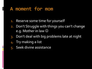 A moment for mom

1. Reserve some time for yourself
2. Don’t Struggle with things you can’t change
   e.g. Mother in law 
3. Don’t deal with big problems late at night
4. Try making a list
5. Seek divine assistance
 