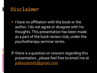 Disclaimer

 I have no affiliation with the book or the
  author. I do not agree or disagree with his
  thoughts. This presentation has been made
  as a part of the book review club, under the
  psychotherapy seminar series.

If there is a question or concern regarding this
   presentation , please feel free to email me at
   pallavpareek@gmail.com
 
