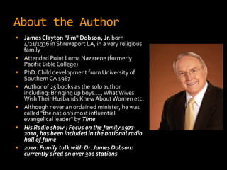 About the Author
 James Clayton "Jim" Dobson, Jr. born
    4/21/1936 in Shreveport LA, in a very religious
    family
   Attended Point Loma Nazarene (formerly
    Pacific Bible College)
   PhD. Child development from University of
    Southern CA 1967
   Author of 25 books as the solo author
    including: Bringing up boys…., What Wives
    Wish Their Husbands Knew About Women etc.
   Although never an ordained minister, he was
    called "the nation's most influential
    evangelical leader" by Time
   His Radio show : Focus on the family 1977-
    2010, has been included in the national radio
    hall of fame
   2010: Family talk with Dr. James Dobson:
    currently aired on over 300 stations
 