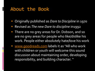 About the Book

 Originally published as Dare to Discipline in 1970
 Revised as The new Dare to discipline in1992
 There are no grey areas for Dr. Dobson, and so
  are no grey areas for people who like/dislike his
  work. People either absolutely hate/love his work
 www.goodreads.com labels it as “All who work
  with children or youth will welcome this sound
  discussion about maintaining order, developing
  responsibility, and building character. “
 