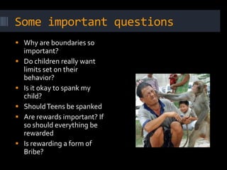 Some important questions
 Why are boundaries so
    important?
   Do children really want
    limits set on their
    behavior?
   Is it okay to spank my
    child?
   Should Teens be spanked
   Are rewards important? If
    so should everything be
    rewarded
   Is rewarding a form of
    Bribe?
 