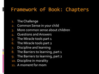 Framework of Book: Chapters

1.    The Challenge
2.    Common Sense in your child
3.    More common sense about children
4.    Questions and Answers
5.    The Miracle tools part 1
6.    The Miracle tools part 2
7.    Discipline and learning
8.    The Barriers to learning, part 1
9.    The Barriers to learning, part 2
10.   Discipline in morality
11.   A moment for mom
 