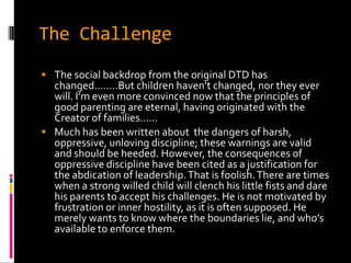 The Challenge
 The social backdrop from the original DTD has
  changed……..But children haven’t changed, nor they ever
  will. I’m even more convinced now that the principles of
  good parenting are eternal, having originated with the
  Creator of families……
 Much has been written about the dangers of harsh,
  oppressive, unloving discipline; these warnings are valid
  and should be heeded. However, the consequences of
  oppressive discipline have been cited as a justification for
  the abdication of leadership. That is foolish. There are times
  when a strong willed child will clench his little fists and dare
  his parents to accept his challenges. He is not motivated by
  frustration or inner hostility, as it is often supposed. He
  merely wants to know where the boundaries lie, and who’s
  available to enforce them.
 