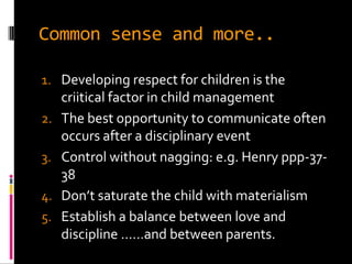 Common sense and more..

1. Developing respect for children is the
     criitical factor in child management
2.   The best opportunity to communicate often
     occurs after a disciplinary event
3.   Control without nagging: e.g. Henry ppp-37-
     38
4.   Don’t saturate the child with materialism
5.   Establish a balance between love and
     discipline ……and between parents.
 