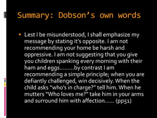 Summary: Dobson’s own words

 Lest I be misunderstood, I shall emphasize my
  message by stating it’s opposite. I am not
  recommending your home be harsh and
  oppressive. I am not suggesting that you give
  you children spanking every morning with their
  ham and eggs………by contrast I am
  recommending a simple principle; when you are
  defiantly challenged, win decisively. When the
  child asks “who’s in charge?” tell him. When he
  mutters “Who loves me?” take him in your arms
  and surround him with affection…… (pp51)
 