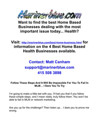 Want to find the best Home Based
        Businesses dealing with the most
         important issue today... Health?

 Visit: http://marinerblue.com/best-home-business.html for
  information on the 4 Best Home Based
         Health Businesses available.

                Contact: Matt Canham
              support@marinerblue.com
                    415 508 3898

 Follow These Steps And It Will Be Impossible For You To Fail In
                   MLM… I Dare You To Try


I’m going to make a little bet with you. I’ll bet you that if you follow
these simple steps, and I mean really, truly follow them. You won’t be
able to fail in MLM or network marketing.


Are you up for the challenge? Then listen up… I dare you to prove me
wrong.
 