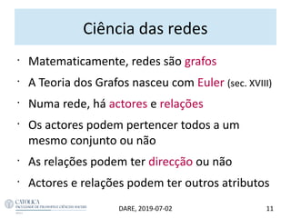 Ciência das redes
•
Matematicamente, redes são grafos
•
A Teoria dos Grafos nasceu com Euler (sec. XVIII)
•
Numa rede, há actores e relações
•
Os actores podem pertencer todos a um
mesmo conjunto ou não
•
As relações podem ter direcção ou não
•
Actores e relações podem ter outros atributos
11DARE, 2019-07-02
 