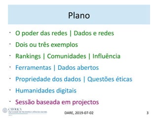 Plano
•
O poder das redes | Dados e redes
•
Dois ou três exemplos
•
Rankings | Comunidades | Influência
•
Ferramentas | Dados abertos
•
Propriedade dos dados | Questões éticas
•
Humanidades digitais
•
Sessão baseada em projectos
3DARE, 2019-07-02
 