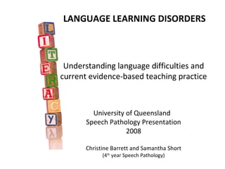LANGUAGE LEARNING DISORDERS



 Understanding language difficulties and
current evidence-based teaching practice



         University of Queensland
       Speech Pathology Presentation
                    2008

       Christine Barrett and Samantha Short
             (4th year Speech Pathology)
 