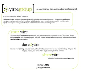 resources for the overloaded professional All the right resources - None of the payroll.  The yare group was formed to meet a growing niche in today&apos;s business environment - - the ability to supplement a company or ad agency&apos;s need for immediate, scalable, project-based marketing resources. We provide creative experts who respond quickly, cost-effectively and compliment existing marketing teams. Ensures that you never have to interview, hire, add another 90-day review to your TO DO list, worry about laying-offyour loyal employees, nor ever have to wish that a team-building exercise could rid the creative block plaguing you. Enhance your existing, rock-star team, offer a fresh outsiders view of your brand strategy, delegate that nagging project, and leave all the angst of hiring behind. Forever. 				refer us to others and receive freehours.  813.321.5182 yaregroup.com dare2yare shareyare your yare 