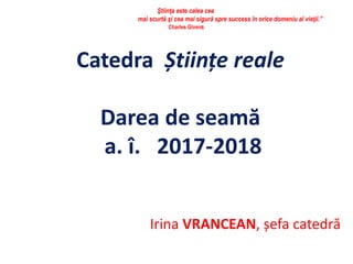Catedra Științe reale
Darea de seamă
a. î. 2017-2018
Irina VRANCEAN, șefa catedră
Ştiinţa este calea cea
mai scurtă şi cea mai sigură spre success în orice domeniu al vieţii.”
Charles Givens
 