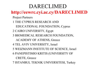 DARECLIMED Project Partners 1 THE CYPRUS RESEARCH AND  EDUCATIONAL FOUNDATION, Cyprus 2 CAIRO UNIVERSITY, Egypt 3 BIOMEDICAL RESEARCH FOUNDATION,  ACADEMY OF ATHENS, Greece 4 TEL AVIV UNIVERSITY, Israel 5 WEIZMANN INSTITUTE OF SCIENCE, Israel 6 PANEPISTIMIO KRITIS (UNIVERSITY OF  CRETE, Greece 7 ISTANBUL TEKNIK UNIVERSITESI, Turkey http://eewrc.cyi.ac.cy/DARECLIMED 