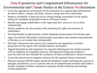 Da ta  Re positories and Computational Infrastructure for Environmental and  Cli mate Studies in the Eastern  Med iterranean Create the appropriate environment for the formation of a regional data infrastructure devoted to paleo-, current- and future climate, energy and water related data Improve availability of data relevant to climate change assessments for the region, aiming for standards comparable to those of Western Europe Identify and engage stakeholders in the region that have access to, own or have collected data Define conditions for data sharing while protecting the rights and interests of stakeholders Develop broadly accepted quality control standards and procedures for all data types Agree on minimal information, harmonization procedures and common representations of the data, so as to make them interoperable Develop a framework and capacity for comparison and integration of climate projections for the region from multiple datasets and models Support the build-up and integration of a regional infrastructure for climate research, with an emphasis on computing resources, through networking and prospective activities that will also facilitate the incubation of future collaborative climate research Assess the current use of computer resources by the regional climate community Promote sharing of RCM models and RCM simulation results (including the creation of adequate repositories), so as to advance the use of computational resources and enable a broadly accepted scientific consensus on regional climate modeling and resulting climate projections. 