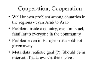 Cooperation, Cooperation Well known problem among countries in the regions - even Arab to Arab Problem inside a country, even in Israel, familiar to everyone in the community Problem even in Europe - data sold not given away Meta-data realistic goal (?). Should be in interest of data owners themselves 