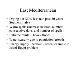 East Mediterranean Drying out (20% less rain past 30 years Southern Italy) Warm spells (increase in Israel number consecutive days, and number of spells) Extreme rainfall, heavy floods Water scarcity due to population growth Energy supply uncertain - recent example in Israel-Egypt problem 