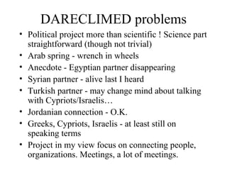 DARECLIMED problems Political project more than scientific ! Science part straightforward (though not trivial) Arab spring - wrench in wheels Anecdote - Egyptian partner disappearing Syrian partner - alive last I heard Turkish partner - may change mind about talking with Cypriots/Israelis… Jordanian connection - O.K. Greeks, Cypriots, Israelis - at least still on speaking terms Project in my view focus on connecting people, organizations. Meetings, a lot of meetings. 