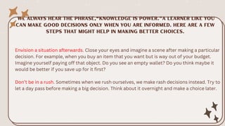 Envision a situation afterwards. Close your eyes and imagine a scene after making a particular
decision. For example, when you buy an item that you want but is way out of your budget.
Imagine yourself paying off that object. Do you see an empty wallet? Do you think maybe it
would be better if you save up for it first?
Don’t be in a rush. Sometimes when we rush ourselves, we make rash decisions instead. Try to
let a day pass before making a big decision. Think about it overnight and make a choice later.
 