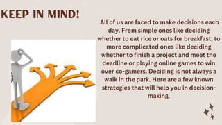 All of us are faced to make decisions each
day. From simple ones like deciding
whether to eat rice or oats for breakfast, to
more complicated ones like deciding
whether to finish a project and meet the
deadline or playing online games to win
over co-gamers. Deciding is not always a
walk in the park. Here are a few known
strategies that will help you in decision-
making.
 