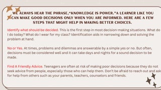 Identify what should be decided. This is the first step in most decision-making situations. What do
I do today? What do I wear for my class? Identification aids in narrowing down and solving the
problem at hand.
No or Yes. At times, problems and dilemmas are answerable by a simple yes or no. But often,
decisions must be considered well and it can take days and nights for a sound decision to be
made.
Find A Friendly Advice. Teenagers are often at risk of making poor decisions because they do not
seek advice from people, especially those who can help them. Don’t be afraid to reach out and ask
for help from others such as your parents, teachers, counselors and friends.
 