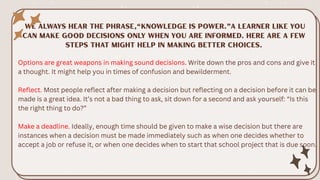 Options are great weapons in making sound decisions. Write down the pros and cons and give it
a thought. It might help you in times of confusion and bewilderment.
Reflect. Most people reflect after making a decision but reflecting on a decision before it can be
made is a great idea. It’s not a bad thing to ask, sit down for a second and ask yourself: “Is this
the right thing to do?”
Make a deadline. Ideally, enough time should be given to make a wise decision but there are
instances when a decision must be made immediately such as when one decides whether to
accept a job or refuse it, or when one decides when to start that school project that is due soon.
 