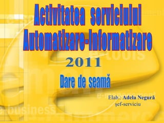 Activitatea  serviciului  Automatizare-Informatizare Dare  de  seamă 2011 Elab.:   Adela Negură şef-serviciu 