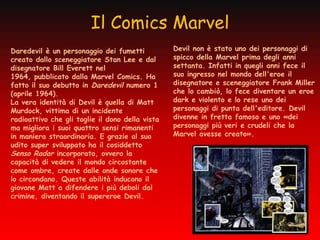 Il Comics Marvel
Daredevil è un personaggio dei fumetti           Devil non è stato uno dei personaggi di
creato dallo sceneggiatore Stan Lee e dal        spicco della Marvel prima degli anni
disegnatore Bill Everett nel                     settanta. Infatti in quegli anni fece il
1964, pubblicato dalla Marvel Comics. Ha         suo ingresso nel mondo dell'eroe il
fatto il suo debutto in Daredevil numero 1       disegnatore e sceneggiatore Frank Miller
(aprile 1964).                                   che lo cambiò, lo fece diventare un eroe
La vera identità di Devil è quella di Matt       dark e violento e lo rese uno dei
Murdock, vittima di un incidente                 personaggi di punta dell'editore. Devil
radioattivo che gli toglie il dono della vista   divenne in fretta famoso e uno «dei
ma migliora i suoi quattro sensi rimanenti       personaggi più veri e crudeli che la
in maniera straordinaria. E grazie al suo        Marvel avesse creato».
udito super sviluppato ha il cosiddetto
Senso Radar incorporato, ovvero la
capacità di vedere il mondo circostante
come ombre, create dalle onde sonore che
lo circondano. Queste abilità inducono il
giovane Matt a difendere i più deboli dal
crimine, diventando il supereroe Devil.
 