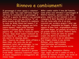 Rinnovo e cambiamenti
Il personaggio è stato spesso e volentieri     Miller cambia subito il tono del fumetto.
definito come "una copia dell'Uomo Ragno".     Come prima cosa introduce il personaggio di
All'inizio fu considerato un personaggio di    Elektra Natchios, giovane e bella ninja
"serie B" e questo fin quando il suo costume   greca, esperta di arti marziali e sai, ex-
giallo/rosso scuro con una lettera "D" sul     compagna di Matt Murdock all'università
petto (creato da Bill Everett) fu cambiato     che ora torna nella vita di un eroe
in rosso da Wally Wood (nel numero 7 di        cresciuto per uccidere proprio l'alter ego
Daredevil, dove l'eroe ingaggia una lotta      del suo ex. Comandata da Kingpin, il losco
contro Namor). Nella prima edizione            signore di New York, originalmente nemico
italiana il costume giallo e rosso non         dell'Uomo Ragno, poi passato ad essere il
apparve mai, dato che fu ricolorato subito     più grande nemico di Devil, Elektra tenta
in rosso. Dopo alcuni numeri realizzati da     di uccidere l'eroe più volte ma quando
John Romita Sr., prima del suo passaggio       scopre che dietro la maschera del
alle matite di Amazing Spider-                 giustiziere si cela il suo ex abbandona.
Man, l'incarico dei disegni venne affidato a   Cosi Kingpin chiama al suo servizio
Gene Colan, che resta uno dei più              Bullseye, altro supercriminale
apprezzati autori del personaggio. La sua      importantissimo nell'economia
versione di Devil è una delle più note.        narrativa, che apparentemente uccide
Nel 1979 entra a far parte del cast            Elektra.
artistico del fumetto Daredevil il giovane     Questa saga, denominata Elektra
Frank Miller, ambizioso fumettista capace      saga, segna non solo il cambio di stile e
di essere disegnatore e sceneggiatore allo     genere del fumetto originale, ma anche un
stesso tempo.                                  periodo di enorme successo dell'eroe.
 