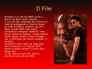 Il Film
Daredevil è un film del 2003 scritto e
diretto da Mark Steven Johnson
Il cast del film comprende Ben Affleck nel
ruolo del protagonista e Jennifer Garner
nel ruolo di Elektra, premiata agli MTV
Movie Awards 2003 come miglior
performance rivelazione femminile. Colin
Farrell interpreta Bullseye, mentre Michael
Clarke Duncan riveste il ruolo di Kingpin
che, a differenza del fumetto originale, è
di colore.
Daredevil è uscito nelle sale degli Stati
Uniti d'America il 14 febbraio 2003,
mentre in quelle italiane il 4 aprile dello
stesso anno.
Al film seguì uno spin-off, Elektra,
distribuito nelle sale nel 2005.
 