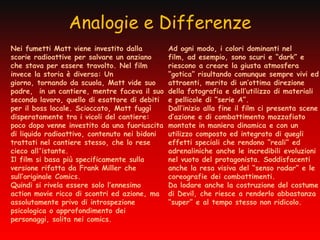 Analogie e Differenze
Nei fumetti Matt viene investito dalla         Ad ogni modo, i colori dominanti nel
scorie radioattive per salvare un anziano      film, ad esempio, sono scuri e “dark” e
che stava per essere travolto. Nel film        riescono a creare la giusta atmosfera
invece la storia è diversa: Un                 “gotica” risultando comunque sempre vivi ed
giorno, tornando da scuola, Matt vide suo      attraenti, merito di un’ottima direzione
padre, in un cantiere, mentre faceva il suo    della fotografia e dell’utilizzo di materiali
secondo lavoro, quello di esattore di debiti   e pellicole di “serie A”.
per il boss locale. Scioccato, Matt fuggì      Dall’inizio alla fine il film ci presenta scene
disperatamente tra i vicoli del cantiere:      d’azione e di combattimento mozzafiato
poco dopo venne investito da una fuoriuscita   montate in maniera dinamica e con un
di liquido radioattivo, contenuto nei bidoni   utilizzo composto ed integrato di quegli
trattati nel cantiere stesso, che lo rese      effetti speciali che rendono “reali” ed
cieco all'istante.                             adrenaliniche anche le incredibili evoluzioni
Il film si basa più specificamente sulla       nel vuoto del protagonista. Soddisfacenti
versione rifatta da Frank Miller che           anche la resa visiva del “senso radar” e le
sull’originale Comics.                         coreografie dei combattimenti.
Quindi si rivela essere solo l’ennesimo        Da lodare anche la costruzione del costume
action movie ricco di scontri ed azione, ma    di Devil, che riesce a renderlo abbastanza
assolutamente privo di introspezione           “super” e al tempo stesso non ridicolo.
psicologica o approfondimento dei
personaggi, solita nei comics.
 