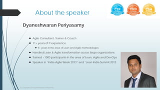 About the speaker
Dyaneshwaran Periyasamy
 Agile Consultant, Trainer & Coach
 11+ years of IT experience
 9+ years in the area of Lean and Agile methodologies
 Handled Lean & Agile transformation across large organizations
 Trained ~1000 participants in the area of Lean, Agile and DevOps
 Speaker in “India Agile Week 2013” and “Lean India Summit 2013
(c) Copyright 2015 Dyaneshwaran Periyasamy
 