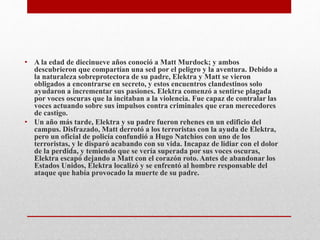 • A la edad de diecinueve años conoció a Matt Murdock; y ambos
descubrieron que compartían una sed por el peligro y la aventura. Debido a
la naturaleza sobreprotectora de su padre, Elektra y Matt se vieron
obligados a encontrarse en secreto, y estos encuentros clandestinos solo
ayudaron a incrementar sus pasiones. Elektra comenzó a sentirse plagada
por voces oscuras que la incitaban a la violencia. Fue capaz de contralar las
voces actuando sobre sus impulsos contra criminales que eran merecedores
de castigo.
• Un año más tarde, Elektra y su padre fueron rehenes en un edificio del
campus. Disfrazado, Matt derrotó a los terroristas con la ayuda de Elektra,
pero un oficial de policía confundió a Hugo Natchios con uno de los
terroristas, y le disparó acabando con su vida. Incapaz de lidiar con el dolor
de la perdida, y temiendo que se vería superada por sus voces oscuras,
Elektra escapó dejando a Matt con el corazón roto. Antes de abandonar los
Estados Unidos, Elektra localizó y se enfrentó al hombre responsable del
ataque que había provocado la muerte de su padre.
 