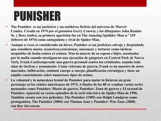 PUNISHER
• The Punisher es un justiciero y un antihéroe ficticio del universo de Marvel
Comics. Creado en 1974 por el guionista Gerry Conway y los dibujantes John Romita
Sr. y Ross Andru, su primera aparición fue en The Amazing Spidider Man n.º 129
(febrero de 1974) como antagonista y rival de Spider-Man.
• Aunque a veces es considerado un héroe, Punisher es un justiciero salvaje y despiadado
que considera matar, secuestrar,extorsionar, amenazar y torturar como tácticas
aceptables de lucha contra el crimen. Tras la muerte de su esposa e hijos, asesinados
por la mafia cuando atestiguaron una ejecución de gángsters en Central Park de Nueva
York, Frank Castleemprende una guerra personal contra los criminales, usando toda
clase de tácticas y armamento. Como veterano de guerra, Frank es un maestro de artes
marciales, infiltración, combate cuerpo a cuerpo, planificación estratégica y tiene un
amplio conocimiento sobre numerosos tipos de armas.
• La voluntad y la naturaleza brutal de Punisher para matar lo hicieron un gran
personaje en los cómics americanos de 1974. A finales de los 80 se vendían varias series
mensuales como Punisher: Diario de guerra, Punisher: Zona de guerra y El arsenal de
Punisher. Apareció en varios episodios de la serie televisiva de Spider-Man de 1996.
También cuenta con tres películas: The Punisher (1989) con Dolph Lundgren como
protagonista, The Punisher (2004) con Thomas Jane y Punisher: War Zone (2008)
con Ray Stevenson.
 