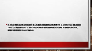 • DE IGUAL MANERA, LA APLICACIÓN DE LOS DERECHOS HUMANOS A LA QUE SE ENCUENTRAN OBLIGADAS
TODAS LAS AUTORIDADES SE RIGE POR LOS PRINCIPIOS DE UNIVERSALIDAD, INTERDEPENDENCIA,
INDIVISIBILIDAD Y PROGRESIVIDAD.
 