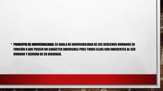• PRINCIPIO DE INDIVISIBILIDAD: SE HABLA DE INDIVISIBILIDAD DE LOS DERECHOS HUMANOS EN
FUNCIÓN A QUE POSEEN UN CARÁCTER INDIVISIBLE PUES TODOS ELLOS SON INHERENTES AL SER
HUMANO Y DERIVAN DE SU DIGNIDAD.
 