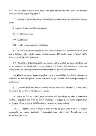 § 2o Para os efeitos previstos neste artigo, não serão consideradas como salário as seguintes 
utilidades concedidas pelo empregador: 
IV – assistência médica, hospitalar e odontológica, prestada diretamente ou mediante seguro-saúde; 
V – seguros de vida e de acidentes pessoais; 
VI – previdência privada; 
VII – (VETADO) 
VIII - o valor correspondente ao vale-cultura. 
§ 3º - A habitação e a alimentação fornecidas como salário-utilidade deverão atender aos fins a 
que se destinam e não poderão exceder, respectivamente, a 25% (vinte e cinco por cento) e 20% 
(vinte por cento) do salário-contratual. 
§ 4º - Tratando-se de habitação coletiva, o valor do salário-utilidade a ela correspondente será 
obtido mediante a divisão do justo valor da habitação pelo número de co-habitantes, vedada, em 
qualquer hipótese, a utilização da mesma unidade residencial por mais de uma família. 
Art. 459 - O pagamento do salário, qualquer que seja a modalidade do trabalho, não deve ser 
estipulado por período superior a 1 (um) mês, salvo no que concerne a comissões, percentagens e 
gratificações. 
§ 1º Quando o pagamento houver sido estipulado por mês, deverá ser efetuado, o mais tardar, 
até o quinto dia útil do mês subsequente ao vencido. 
Art. 460 - Na falta de estipulação do salário ou não havendo prova sobre a importância 
ajustada, o empregado terá direito a perceber salário igual ao daquela que, na mesma empresa, fizer 
serviço equivalente ou do que for habitualmente pago para serviço semelhante. 
Art. 461 - Sendo idêntica a função, a todo trabalho de igual valor, prestado ao mesmo 
empregador, na mesma localidade, corresponderá igual salário, sem distinção de sexo, 
nacionalidade ou idade. 
 
