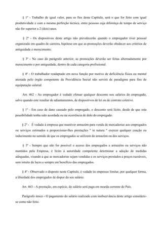 § 1º - Trabalho de igual valor, para os fins deste Capítulo, será o que for feito com igual 
produtividade e com a mesma perfeição técnica, entre pessoas cuja diferença de tempo de serviço 
não for superior a 2 (dois) anos. 
§ 2º - Os dispositivos deste artigo não prevalecerão quando o empregador tiver pessoal 
organizado em quadro de carreira, hipótese em que as promoções deverão obedecer aos critérios de 
antiguidade e merecimento. 
§ 3º - No caso do parágrafo anterior, as promoções deverão ser feitas alternadamente por 
merecimento e por antiguidade, dentro de cada categoria profissional. 
§ 4º - O trabalhador readaptado em nova função por motivo de deficiência física ou mental 
atestada pelo órgão competente da Previdência Social não servirá de paradigma para fins de 
equiparação salarial. 
Art. 462 - Ao empregador é vedado efetuar qualquer desconto nos salários do empregado, 
salvo quando este resultar de adiantamentos, de dispositivos de lei ou de contrato coletivo. 
§ 1º - Em caso de dano causado pelo empregado, o desconto será lícito, desde de que esta 
possibilidade tenha sido acordada ou na ocorrência de dolo do empregado. 
§ 2º - É vedado à empresa que mantiver armazém para venda de mercadorias aos empregados 
ou serviços estimados a proporcionar-lhes prestações " in natura " exercer qualquer coação ou 
induzimento no sentido de que os empregados se utilizem do armazém ou dos serviços. 
§ 3º - Sempre que não for possível o acesso dos empregados a armazéns ou serviços não 
mantidos pela Empresa, é lícito à autoridade competente determinar a adoção de medidas 
adequadas, visando a que as mercadorias sejam vendidas e os serviços prestados a preços razoáveis, 
sem intuito de lucro e sempre em benefício das empregados. 
§ 4º - Observado o disposto neste Capítulo, é vedado às empresas limitar, por qualquer forma, 
a liberdade dos empregados de dispor do seu salário. 
Art. 463 - A prestação, em espécie, do salário será paga em moeda corrente do País. 
Parágrafo único - O pagamento do salário realizado com inobservância deste artigo considera-se 
como não feito. 
 