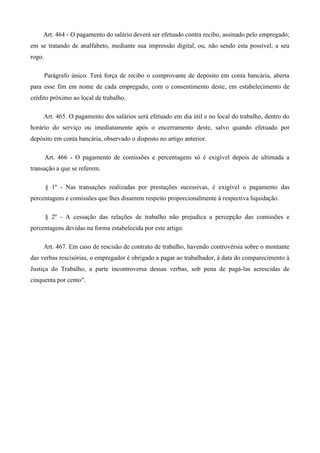 Art. 464 - O pagamento do salário deverá ser efetuado contra recibo, assinado pelo empregado; 
em se tratando de analfabeto, mediante sua impressão digital, ou, não sendo esta possível, a seu 
rogo. 
Parágrafo único. Terá força de recibo o comprovante de depósito em conta bancária, aberta 
para esse fim em nome de cada empregado, com o consentimento deste, em estabelecimento de 
crédito próximo ao local de trabalho. 
Art. 465. O pagamento dos salários será efetuado em dia útil e no local do trabalho, dentro do 
horário do serviço ou imediatamente após o encerramento deste, salvo quando efetuado por 
depósito em conta bancária, observado o disposto no artigo anterior. 
Art. 466 - O pagamento de comissões e percentagens só é exigível depois de ultimada a 
transação a que se referem. 
§ 1º - Nas transações realizadas por prestações sucessivas, é exigível o pagamento das 
percentagens e comissões que lhes disserem respeito proporcionalmente à respectiva liquidação. 
§ 2º - A cessação das relações de trabalho não prejudica a percepção das comissões e 
percentagens devidas na forma estabelecida por este artigo. 
Art. 467. Em caso de rescisão de contrato de trabalho, havendo controvérsia sobre o montante 
das verbas rescisórias, o empregador é obrigado a pagar ao trabalhador, à data do comparecimento à 
Justiça do Trabalho, a parte incontroversa dessas verbas, sob pena de pagá-las acrescidas de 
cinquenta por cento". 
