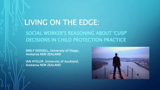 LIVING ON THE EDGE:
SOCIAL WORKER'S REASONING ABOUT 'CUSP'
DECISIONS IN CHILD PROTECTION PRACTICE
EMILY KEDDELL, University of Otago,
Aotearoa NEW ZEALAND
IAN HYSLOP, University of Auckland,
Aotearoa NEW ZEALAND
 