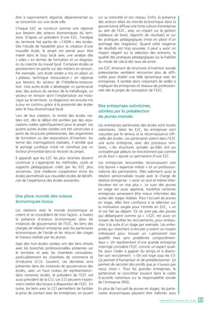 être à rayonnement régional, départemental ou 
se concentrer sur une seule ville. 
Chaque E2C se construit comme une réponse 
aux besoins des acteurs économiques du terri-toire. 
D’après un président d’une E2C, l’analyse 
du territoire fait partie de « l’ADN » des écoles. 
Dès l’étude de faisabilité pour la création d’une 
nouvelle école, le projet est pensé pour être 
inséré dans le tissu local avec une analyse des 
« vides » en termes de formation et un diagnos-tic 
du marché du travail local. Certaines écoles se 
positionnent en partie sur des métiers en tension. 
Par exemple, une école visitée a mis en place un 
« plateau technique restauration » en réponse 
aux besoins du secteur de l’hôtellerie-restaura-tion. 
Une autre école a développé un partenariat 
avec des acteurs du secteur de la métallurgie, un 
secteur en tension dont l’implantation est histo-rique 
sur le territoire. Le diagnostic est ensuite mis 
à jour en continu grâce à la proximité des écoles 
avec le tissu économique local. 
Lors de leur création, la moitié des écoles visi-tées 
ont, dès le début été portées par des asso-ciations 
créées spécifiquement pour le projet. Les 
quatre autres écoles visitées ont été construites à 
partir de structures préexistantes, des organismes 
de formation ou des associations d’insertion. Au 
terme des interrogations réalisées, il semble que 
le portage juridique initial ne constitue pas un 
facteur primordial dans la réussite du projet. 
Il apparaît que les E2C les plus récentes doivent 
continuer à s’approprier les méthodes, outils et 
supports pédagogiques créés par les E2C plus 
anciennes. Une meilleure coopération entre les 
écoles permettrait aux nouvelles écoles de bénéfi-cier 
de l’expérience des écoles existantes. 
Une place cruciale des acteurs 
économiques locaux 
Les relations avec le monde économique se 
créent et se consolident de trois façons : à travers 
la présence d’acteurs économiques dans les 
instances de gouvernance de l’E2C, les liens des 
chargés de relation entreprise avec les partenaires 
économiques de l’école et les retours des stages 
et travaux réalisés par les jeunes. 
Sept des huit écoles visitées ont des liens étroits 
avec les branches professionnelles présentes sur 
le territoire et avec les chambres consulaires, 
particulièrement les chambres de commerce et 
d’industrie (CCI). Souvent, ces dernières sont 
présentes dans les instances de gouvernance des 
écoles, avec un haut niveau de représentation : 
dans certaines écoles, le président de l’E2C est 
aussi président de la CCI. Les CCI peuvent notam-ment 
mettre des locaux à disposition de l‘E2C. En 
outre, les liens avec la CCI permettent de faciliter 
la prise de contact avec les entreprises, en jouant 
sur sa notoriété et son réseau. Enfin, la présence 
des acteurs relais du monde économique dans la 
gouvernance diffuse une forte culture d’entreprise 
au sein de l’E2C, avec un impact sur la gestion 
(tableaux de bord, objectifs de résultats) et sur 
les pratiques pédagogiques (mise en place d’un 
pointage des stagiaires). Quand cette exigence 
de résultats est trop poussée, il peut y avoir un 
impact négatif sur la sélection des entrants, la 
qualité des pratiques pédagogiques ou la fiabilité 
du mode de calcul des taux de sortie. 
Les E2C émanant de structures d’insertion sociale 
préexistantes semblent rencontrer plus de diffi-cultés 
pour établir une telle dynamique avec les 
entreprises. Il semble donc important de veiller à 
impliquer les entreprises et réseaux de profession-nels 
dès le projet de conception de l’E2C. 
Des entreprises volontaires, 
attirées par la présélection 
de jeunes motivés 
Les entreprises partenaires des écoles sont toutes 
volontaires. Selon les E2C, les entreprises sont 
rassurées par le sérieux et la reconnaissance offi-cielle 
des écoles. Les partenaires voient dans l’E2C 
une autre entreprise, avec des processus simi-laires, 
« les structures sociales qu’elles ont pu 
connaître par ailleurs ne fonctionnent pas comme 
ça du tout » ajoute un permanent d’une E2C. 
Les entreprises rencontrées reconnaissent une 
très bonne « expertise métier » et un profession-nalisme 
des permanents. Elles valorisent aussi la 
relation personnalisée nouée avec le chargé de 
relation entreprise : « avoir un seul et même inter-locuteur 
est un vrai plus ». Le suivi des jeunes 
en stage est aussi apprécié, toutefois certaines 
entreprises aimeraient être mieux informées des 
suites des stages réalisés. Pour l’accueil de jeunes 
en stage, elles font confiance à la sélection sur 
la motivation exigée pour l’entrée en E2C, « un 
tri est fait au départ. Ce ne sont pas des jeunes 
qui débarquent comme ça ». L’E2C est aussi un 
moyen de faciliter les recrutements, pour embau-cher 
à la suite d’un stage par exemple. Les entre-prises 
qui cherchent à recruter y voient un moyen 
intéressant pour trouver un « personnel non 
qualifié mais sans problèmes comportemen-taux 
». Un représentant d’une grande entreprise 
interrogé considère l’E2C comme un expert quali-fié, 
pour l’aider à gagner du temps et à diversi-fier 
son recrutement : « On est noyé sous les CV. 
Ça permet d’humaniser et de présélectionner. Ça 
permet de recruter des profils que je n’aurais pas 
reçus sinon ». Pour les grandes entreprises, le 
partenariat se concrétise souvent dans le cadre 
d’accords nationaux sur la responsabilité sociale 
de l’entreprise (RSE). 
En plus de l’accueil de jeunes en stages, les parte-naires 
économiques peuvent être sollicités sous 
DARES ANALYSES • Septembre 2014 - N° 068 11 
 