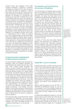 d’autres formes, plus adaptées à leur profil. 
Certaines entreprises « militantes » souhaitent 
s’impliquer aux côtés de l’E2C mais ne peuvent 
pas toujours accueillir de stagiaires. Il s’agit le 
plus souvent de structures de l’insertion par l’ac-tivité 
économique, de plateaux techniques d’or-ganismes 
de formation ou d’entreprises plus 
classiques qui souhaitent s’engager dans l’inser-tion 
professionnelle des jeunes. Les chargés de 
relations entreprises leur proposent divers modes 
d’intervention pour concrétiser leur mobilisation : 
présentation aux jeunes de leur activité et de leur 
environnement professionnel (au cours d’une 
visite sur site ou au sein de l’E2C), participation 
à des jurys de sélection à l’entrée, à des speed-dating 
(4), ou une plus simple sollicitation à travers 
des enquêtes métiers réalisées par les jeunes par 
téléphone. Les entreprises peuvent aussi soute-nir 
financièrement l’E2C à travers le mécénat 
ou la taxe d’apprentissage, que les écoles label-lisées 
sont habilitées à collecter depuis le décret 
du 24 février 2009. Parmi les huit E2C visitées, la 
moitié reçoivent un financement privé allant de 
4 % à 40 % de leur budget total de fonctionne-ment 
(hors rémunération des stagiaires et inves-tissement). 
Les quatre écoles de l’échantillon ne 
bénéficiant pas de ressources privées sont portées 
par des structures préexistantes (organismes de 
formation ou associations d’insertion) ou alors 
trop récentes pour avoir développé une stratégie 
de financement privé. 
Un positionnement complémentaire 
à l’offre de service du territoire 
Le contour des E2C s’adapte à leur territoire d’im-plantation. 
Selon les stratégies régionales, les 
caractéristiques des publics peuvent être modi-fiées. 
Ainsi, certaines écoles accueillent des 
mineurs, d’autres s’ouvrent aux 26-30 ans. Ces 
choix traduisent à la fois une volonté stratégique 
locale des décideurs publics et un besoin propre 
au territoire. L’accueil de mineurs est souvent subi 
par les écoles car il impacte fortement les résultats 
sur les sorties vers l’emploi, nécessite des adap-tations 
pédagogiques et implique de nouer des 
relations avec les parents des jeunes. Une école 
accueillant des mineurs mène par exemple un 
travail plus approfondi pour proposer des sorties 
vers l’apprentissage. Un permanent rencon-tré 
estime que le dispositif n’est pas adapté aux 
mineurs et poursuit : « Les mineurs, c’est plus 
difficile. Ce sont encore des ados. Il faut être plus 
vigilant sur le respect des horaires, ils ont plus de 
problèmes de comportement. Le lien est plus fort 
avec la famille, qu’on est amené à contacter à 
plusieurs reprises ». 
Parmi les sites visités, une école prend en compte 
le problème de l’illettrisme, une autre expéri-mente 
l’accueil de jeunes atteints de déficiences 
mentales. Une école interrogée participe à la 
« plateforme décrocheurs » sur le territoire. 
12 DARES ANALYSES • Septembre 2014 - N° 068 
Une attestation de fin de formation 
non reconnue officiellement 
En fin de formation, le stagiaire reçoit une attes-tation 
de compétences acquises (Aca). Ce docu-ment 
synthétise le nombre d’heures de formation 
effectuées, les savoirs de base acquis et les 
compétences professionnelles validées en entre-prise. 
Les personnels des E2C rencontrés ont 
exprimé des avis mitigés sur l’intérêt de l’Aca. 
En l’absence de reconnaissance officielle, l’at-testation 
ne peut pas être valorisée auprès des 
employeurs. Par ailleurs, elle n’est pas nécessaire 
pour les entreprises déjà partenaires de l’E2C. En 
outre, parce qu’ils la reçoivent parfois plusieurs 
semaines après leur sortie, et par courrier, 
certaines jeunes lui accordent peu d’importance. 
Néanmoins, des écoles saisissent l’opportunité 
de promouvoir le jeune en organisant une céré-monie 
de remise de l’attestation en présence des 
entreprises d’accueil. 
En dehors de l’Aca, deux des écoles étudiées 
délivrent des attestations de compétences ou 
diplômes reconnus par l’Éducation nationale. 
L’une est habilitée à faire passer le Brevet infor-matique 
et internet (B2I) et les premiers niveaux 
du diplôme d’études en langue française « option 
professionnelle » (Delf). L’autre permet aux 
stagiaires d’obtenir une attestation de compé-tence 
sur les gestes professionnels du ou des 
métiers acquis, délivrée par le Rectorat dans le 
cadre du dispositif académique de validation des 
acquis (Dava). 
L’après E2C, un suivi à consolider 
La plupart des écoles considèrent que le jeune est 
« sorti » à la fin de son parcours dans l’E2C, c’est-à- 
dire au bout de 6 à 8 mois après son entrée. 
La sortie du jeune peut être avancée s’il accède 
à un contrat de travail d’un mois ou plus ou à 
une formation qualifiante. Ceux qui n’ont pas 
trouvé d’emploi ou de formation au terme du 
parcours dans l’école sont orientés vers la mission 
locale. Selon la situation du jeune, il est possible 
de prolonger l’accompagnement au-delà du délai 
habituel, sous réserve d’une dérogation de la 
région. 
Après la sortie du parcours au sein de l’E2C, le 
référentiel de labellisation prévoit un suivi du 
jeune pendant un an. Les modalités précises de 
ce suivi ne sont pas clairement définies, et celui-ci 
est réalisé de façon inégale dans les écoles 
visitées. 
Le référentiel de labellisation prévoit un suivi des 
jeunes jusqu’à 12 mois après leur sortie de leur 
parcours dans l’E2C. Sur le terrain, ce suivi est 
encore une pratique très hétérogène et encore 
insuffisamment travaillé par les écoles. Or, au 
regard des entretiens réalisés (5), il semblerait 
(4) Le speed-dating 
permet de faire se 
rencontrer dans le 
cadre de salons ou 
forums sur l’emploi, 
des entreprises et des 
candidats pour des 
entrevues de quelques 
minutes. 
(5) Entretiens auprès 
des jeunes sortis 
mais dont un certain 
nombre a été difficile à 
joindre. 
 