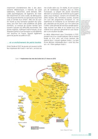 notamment d’endettement (liés à des abon-nements 
téléphoniques, à internet), de santé 
(addictions, malnutrition, santé dentaire, diffi-cultés 
psychologiques), de logement, de mobi-lité 
(notamment en zone rurale), de délinquance. 
Chez les jeunes femmes, la rupture peut aussi faire 
suite à l’arrivée d’un enfant : elles ont dû quit-ter 
l’école ou leur formation pendant leur gros-sesse, 
puis font face à des problèmes de garde 
d’enfants. Le manque de soutien familial vient 
souvent s’ajouter aux difficultés rencontrées. Des 
jeunes migrants, maîtrisant mal le français, et qui 
disposent parfois d’une formation ou de diplômes 
non reconnus en France, figurent également 
parmi les jeunes accueillis en E2C. 
… et un enchaînement de petits boulots 
Entre l’école et l’E2C les jeunes ont souvent confié 
leur impression de n’avoir « rien fait », en tout cas 
rien d’utile selon eux. En réalité, ils ont souvent 
pris de nombreuses initiatives, plus ou moins 
fructueuses. La plupart des jeunes rencontrés 
décrivent un processus de recherche qu’ils jugent 
après coup erratique. Certains ont enchaîné des 
petits boulots, des formations courtes, d’autres 
ont suivi des programmes d’insertion (1). Les 
expériences en entreprise ou en formation sont 
peu valorisées par les jeunes, qui n’en voient pas 
l’utilité. Cette période de transition semble davan-tage 
soumise aux aléas et au hasard qu’à une 
maîtrise d’un parcours personnel en vue d’accé-der 
à une situation durable. 
Le déclic déterminant pour l’inscription à l’E2C 
provient soit d’un conseil extérieur (de la mission 
locale ou d’un ami), soit d’une pression des 
parents pour « trouver quelque chose », ou bien 
d’une décision individuelle pour « sortir de chez 
soi » et « faire quelque chose ». 
Source : Réseau E2C France. 
Carte 1 • Implantation des sites des écoles de la 2e chance en 2012 
(1) Dans le cadre d’un 
service civique, d’un 
contrat d’insertion 
dans la vie sociale 
(Civis) ou encore de 
l’Epide, établissement 
public d’insertion qui 
accueille des jeunes 
désocialisés, en 
manque de repères et 
pour lesquels le risque 
de marginalisation est 
important. 
DARES ANALYSES • Septembre 2014 - N° 068 3 
 