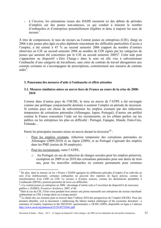 - à l’inverse, les estimations issues des DADS mesurent ici des débuts de périodes
d’emplois sur des postes non-annexes, ce qui conduit à minorer le nombre
d’embauches et d’entreprises potentiellement éligibles et donc à majorer les taux de
recours7
.
À titre de comparaison, le taux de recours au Contrat jeunes en entreprises (CJE), élargi en
2006 à des jeunes plus âgés ou plus diplômés rencontrant des difficultés particulière d’accès à
l’emploi, a été estimé à 47 % au second semestre 2006 (rapport du nombre d’entrées
observées en CJE au second semestre 2006 au nombre de CDI signés par les catégories de
jeunes qui auraient été concernées par le CJE au second semestre 2005)8
. Cette aide peut
s’apparenter au dispositif « Zéro Charge » dans le sens où elle vise à subventionner
l’embauche d’une catégorie de travailleurs, sans créer de contrats de travail dérogatoires aux
contrats existants ni s’accompagner de prescriptions, contrairement aux mesures de contrats
aidés9
.
3. Panorama des mesures d'aide à l'embauche et effets attendus
3.1. Mesures similaires mises en œuvre hors de France au cours de la crise de 2008-
2010
Comme dans d’autres pays de l’OCDE, la mise en œuvre de l’ATPE a été envisagée
comme une politique conjoncturelle destinée à soutenir l’emploi en période de récession.
Si certains pays ont choisi de subventionner les emplois existants par des réductions
temporaires de cotisations patronales (Allemagne, Japon, Portugal), d’autres ont préféré
comme la France concentrer l’aide sur les recrutements, en les ciblant parfois sur les
publics ou les entreprises les plus en difficulté : Portugal, Espagne, Irlande, Etats-Unis,
Finlande…
Parmi les principales mesures mises en œuvre durant la récession10
:
- Pour les emplois existants, réduction temporaire des cotisations patronales en
Allemagne (2009-2010) et au Japon (2009), et au Portugal s’agissant des emplois
dans les PME (moins de 50 employés).
- Pour les recrutements, outre l’ATPE,
o Au Portugal, en sus de réduction de charges sociales pour les emplois préservés,
exemption en 2009 et en 2010 des cotisations patronales pour une durée de trois
ans, pour les nouvelles embauches en contrats permanents pour certaines
7
De plus, dans la mesure où les « Postes » DADS agrègent les différentes périodes d’emploi d’un individu au
sein d’un établissement, certaines embauches ne peuvent être repérées de façon précise, comme la
transformation d’un CDD en CDI. Le recours à d’autres sources, comme les déclarations préalables à
l’embauche (DPAE), pourrait permettre de lever ces difficultés.
8
« Le contrat jeunes en entreprise en 2006 : davantage d’entrée suite à l’ouverture du dispositif à de nouveaux
publics », DARES, Premières Synthèses, 2007, n°46.
9
Dans le cas du CJE, l’Etat verse pendant trois années une prime mensuelle aux entreprises du secteur marchand
embauchant en CDI, à temps plein ou à temps partiel.
10
Le détail des ces mesures peut se trouver dans l’édition 2010 des perspectives de l’emploi (OCDE). Pour des
données détaillés, voir le document « Addressing the labour market challenges of the economic downturn : a
summary of country responses to the OECD-EC questionnaire », OCDE (2009), disponible en ligne à l’adresse
http://www.oecd.org/dataoecd/15/29/43732441.pdf.
Document d’études – Dares – 2017 – «L’impact du dispositif « Zéro charges » de 2009 sur les embauches des très petites entreprises» 11
 
