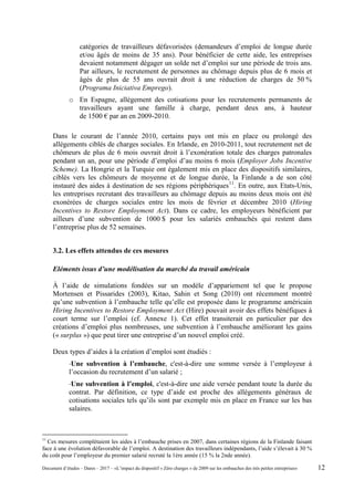 catégories de travailleurs défavorisées (demandeurs d’emploi de longue durée
et/ou âgés de moins de 35 ans). Pour bénéficier de cette aide, les entreprises
devaient notamment dégager un solde net d’emploi sur une période de trois ans.
Par ailleurs, le recrutement de personnes au chômage depuis plus de 6 mois et
âgés de plus de 55 ans ouvrait droit à une réduction de charges de 50 %
(Programa Iniciativa Emprego).
o En Espagne, allégement des cotisations pour les recrutements permanents de
travailleurs ayant une famille à charge, pendant deux ans, à hauteur
de 1500 € par an en 2009-2010.
Dans le courant de l’année 2010, certains pays ont mis en place ou prolongé des
allégements ciblés de charges sociales. En Irlande, en 2010-2011, tout recrutement net de
chômeurs de plus de 6 mois ouvrait droit à l’exonération totale des charges patronales
pendant un an, pour une période d’emploi d’au moins 6 mois (Employer Jobs Incentive
Scheme). La Hongrie et la Turquie ont également mis en place des dispositifs similaires,
ciblés vers les chômeurs de moyenne et de longue durée, la Finlande a de son côté
instauré des aides à destination de ses régions périphériques11
. En outre, aux Etats-Unis,
les entreprises recrutant des travailleurs au chômage depuis au moins deux mois ont été
exonérées de charges sociales entre les mois de février et décembre 2010 (Hiring
Incentives to Restore Employment Act). Dans ce cadre, les employeurs bénéficient par
ailleurs d’une subvention de 1000 $ pour les salariés embauchés qui restent dans
l’entreprise plus de 52 semaines.
3.2. Les effets attendus de ces mesures
Eléments issus d’une modélisation du marché du travail américain
À l’aide de simulations fondées sur un modèle d’appariement tel que le propose
Mortensen et Pissarides (2003), Kitao, Sahin et Song (2010) ont récemment montré
qu’une subvention à l’embauche telle qu’elle est proposée dans le programme américain
Hiring Incentives to Restore Employment Act (Hire) pouvait avoir des effets bénéfiques à
court terme sur l’emploi (cf. Annexe 1). Cet effet transiterait en particulier par des
créations d’emploi plus nombreuses, une subvention à l’embauche améliorant les gains
(« surplus ») que peut tirer une entreprise d’un nouvel emploi créé.
Deux types d’aides à la création d’emploi sont étudiés :
-Une subvention à l’embauche, c'est-à-dire une somme versée à l’employeur à
l’occasion du recrutement d’un salarié ;
-Une subvention à l’emploi, c'est-à-dire une aide versée pendant toute la durée du
contrat. Par définition, ce type d’aide est proche des allègements généraux de
cotisations sociales tels qu’ils sont par exemple mis en place en France sur les bas
salaires.
11
Ces mesures complétaient les aides à l’embauche prises en 2007, dans certaines régions de la Finlande faisant
face à une évolution défavorable de l’emploi. A destination des travailleurs indépendants, l’aide s’élevait à 30 %
du coût pour l’employeur du premier salarié recruté la 1ère année (15 % la 2nde année).
Document d’études – Dares – 2017 – «L’impact du dispositif « Zéro charges » de 2009 sur les embauches des très petites entreprises» 12
 