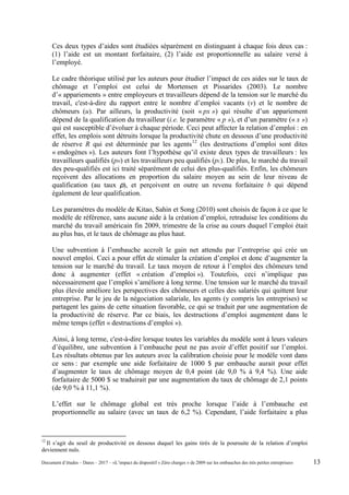 Ces deux types d’aides sont étudiées séparément en distinguant à chaque fois deux cas :
(1) l’aide est un montant forfaitaire, (2) l’aide est proportionnelle au salaire versé à
l’employé.
Le cadre théorique utilisé par les auteurs pour étudier l’impact de ces aides sur le taux de
chômage et l’emploi est celui de Mortensen et Pissarides (2003). Le nombre
d’« appariements » entre employeurs et travailleurs dépend de la tension sur le marché du
travail, c'est-à-dire du rapport entre le nombre d’emploi vacants (v) et le nombre de
chômeurs (u). Par ailleurs, la productivité (soit « px ») qui résulte d’un appariement
dépend de la qualification du travailleur (i.e. le paramètre « p »), et d’un paramètre (« x »)
qui est susceptible d’évoluer à chaque période. Ceci peut affecter la relation d’emploi : en
effet, les emplois sont détruits lorsque la productivité chute en dessous d’une productivité
de réserve R qui est déterminée par les agents12
(les destructions d’emploi sont dites
« endogènes »). Les auteurs font l’hypothèse qu’il existe deux types de travailleurs : les
travailleurs qualifiés (pH) et les travailleurs peu qualifiés (pL). De plus, le marché du travail
des peu-qualifiés est ici traité séparément de celui des plus-qualifiés. Enfin, les chômeurs
reçoivent des allocations en proportion du salaire moyen au sein de leur niveau de
qualification (au taux ρ), et perçoivent en outre un revenu forfaitaire b qui dépend
également de leur qualification.
Les paramètres du modèle de Kitao, Sahin et Song (2010) sont choisis de façon à ce que le
modèle de référence, sans aucune aide à la création d’emploi, retraduise les conditions du
marché du travail américain fin 2009, trimestre de la crise au cours duquel l’emploi était
au plus bas, et le taux de chômage au plus haut.
Une subvention à l’embauche accroît le gain net attendu par l’entreprise qui crée un
nouvel emploi. Ceci a pour effet de stimuler la création d’emploi et donc d’augmenter la
tension sur le marché du travail. Le taux moyen de retour à l’emploi des chômeurs tend
donc à augmenter (effet « création d’emploi »). Toutefois, ceci n’implique pas
nécessairement que l’emploi s’améliore à long terme. Une tension sur le marché du travail
plus élevée améliore les perspectives des chômeurs et celles des salariés qui quittent leur
entreprise. Par le jeu de la négociation salariale, les agents (y compris les entreprises) se
partagent les gains de cette situation favorable, ce qui se traduit par une augmentation de
la productivité de réserve. Par ce biais, les destructions d’emploi augmentent dans le
même temps (effet « destructions d’emploi »).
Ainsi, à long terme, c'est-à-dire lorsque toutes les variables du modèle sont à leurs valeurs
d’équilibre, une subvention à l’embauche peut ne pas avoir d’effet positif sur l’emploi.
Les résultats obtenus par les auteurs avec la calibration choisie pour le modèle vont dans
ce sens : par exemple une aide forfaitaire de 1000 $ par embauche aurait pour effet
d’augmenter le taux de chômage moyen de 0,4 point (de 9,0 % à 9,4 %). Une aide
forfaitaire de 5000 $ se traduirait par une augmentation du taux de chômage de 2,1 points
(de 9,0 % à 11,1 %).
L’effet sur le chômage global est très proche lorsque l’aide à l’embauche est
proportionnelle au salaire (avec un taux de 6,2 %). Cependant, l’aide forfaitaire a plus
12
Il s’agit du seuil de productivité en dessous duquel les gains tirés de la poursuite de la relation d’emploi
deviennent nuls.
Document d’études – Dares – 2017 – «L’impact du dispositif « Zéro charges » de 2009 sur les embauches des très petites entreprises» 13
 