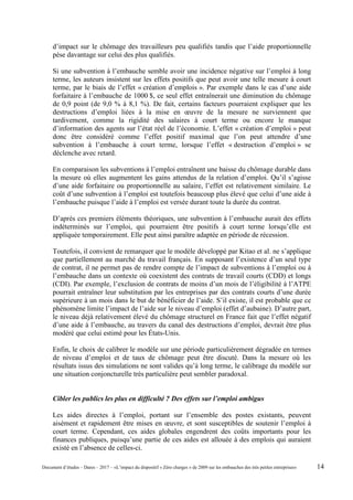 d’impact sur le chômage des travailleurs peu qualifiés tandis que l’aide proportionnelle
pèse davantage sur celui des plus qualifiés.
Si une subvention à l’embauche semble avoir une incidence négative sur l’emploi à long
terme, les auteurs insistent sur les effets positifs que peut avoir une telle mesure à court
terme, par le biais de l’effet « création d’emplois ». Par exemple dans le cas d’une aide
forfaitaire à l’embauche de 1000 $, ce seul effet entraînerait une diminution du chômage
de 0,9 point (de 9,0 % à 8,1 %). De fait, certains facteurs pourraient expliquer que les
destructions d’emploi liées à la mise en œuvre de la mesure ne surviennent que
tardivement, comme la rigidité des salaires à court terme ou encore le manque
d’information des agents sur l’état réel de l’économie. L’effet « création d’emploi » peut
donc être considéré comme l’effet positif maximal que l’on peut attendre d’une
subvention à l’embauche à court terme, lorsque l’effet « destruction d’emploi » se
déclenche avec retard.
En comparaison les subventions à l’emploi entraînent une baisse du chômage durable dans
la mesure où elles augmentent les gains attendus de la relation d’emploi. Qu’il s’agisse
d’une aide forfaitaire ou proportionnelle au salaire, l’effet est relativement similaire. Le
coût d’une subvention à l’emploi est toutefois beaucoup plus élevé que celui d’une aide à
l’embauche puisque l’aide à l’emploi est versée durant toute la durée du contrat.
D’après ces premiers éléments théoriques, une subvention à l’embauche aurait des effets
indéterminés sur l’emploi, qui pourraient être positifs à court terme lorsqu’elle est
appliquée temporairement. Elle peut ainsi paraître adaptée en période de récession.
Toutefois, il convient de remarquer que le modèle développé par Kitao et al. ne s’applique
que partiellement au marché du travail français. En supposant l’existence d’un seul type
de contrat, il ne permet pas de rendre compte de l’impact de subventions à l’emploi ou à
l’embauche dans un contexte où coexistent des contrats de travail courts (CDD) et longs
(CDI). Par exemple, l’exclusion de contrats de moins d’un mois de l’éligibilité à l’ATPE
pourrait entraîner leur substitution par les entreprises par des contrats courts d’une durée
supérieure à un mois dans le but de bénéficier de l’aide. S’il existe, il est probable que ce
phénomène limite l’impact de l’aide sur le niveau d’emploi (effet d’aubaine). D’autre part,
le niveau déjà relativement élevé du chômage structurel en France fait que l’effet négatif
d’une aide à l’embauche, au travers du canal des destructions d’emploi, devrait être plus
modéré que celui estimé pour les États-Unis.
Enfin, le choix de calibrer le modèle sur une période particulièrement dégradée en termes
de niveau d’emploi et de taux de chômage peut être discuté. Dans la mesure où les
résultats issus des simulations ne sont valides qu’à long terme, le calibrage du modèle sur
une situation conjoncturelle très particulière peut sembler paradoxal.
Cibler les publics les plus en difficulté ? Des effets sur l’emploi ambigus
Les aides directes à l’emploi, portant sur l’ensemble des postes existants, peuvent
aisément et rapidement être mises en œuvre, et sont susceptibles de soutenir l’emploi à
court terme. Cependant, ces aides globales engendrent des coûts importants pour les
finances publiques, puisqu’une partie de ces aides est allouée à des emplois qui auraient
existé en l’absence de celles-ci.
Document d’études – Dares – 2017 – «L’impact du dispositif « Zéro charges » de 2009 sur les embauches des très petites entreprises» 14
 