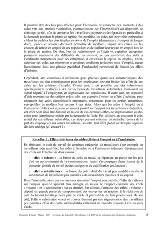 Il pourrait être dès lors plus efficace pour l’économie de consacrer ces montants à des
aides vers des emplois vulnérables, éventuellement par l’intermédiaire de dispositifs de
chômage partiel, afin de conserver les travailleurs en postes et de répondre en particulier à
la demande pendant la phase de reprise. En parallèle, les aides aux nouvelles embauches
ciblant les publics les plus fragiles vis-à-vis de l’emploi (demandeurs d’emploi de longue
durée, jeunes et séniors) devraient permettre de modérer l’impact des crises sur les
chances de retour en emploi de ces populations et de faciliter leur retour en emploi lors de
la phase de reprise. De plus, lors du redressement de l’activité, certaines entreprises
pourraient rencontrer des difficultés de recrutement, ce qui justifierait des aides à
l’embauche temporaires pour ces entreprises et enrichirait la reprise en emplois. Enfin,
autoriser ces aides aux entreprises à certaines conditions (créations nette d’emploi, aucun
licenciement dans une période précédant l’embauche) permettrait de limiter les effets
d’aubaine.
Cependant, des conditions d’attribution plus précises quant aux caractéristiques des
travailleurs ou plus contraignantes pour les employeurs peuvent limiter les effets de ces
aides sur les créations d’emploi. D’une part, il est possible que des subventions
spécifiquement destinées à des recrutements de travailleurs vulnérables fournissent un
signal négatif à l’employeur, en stigmatisant ces populations. D’autre part, un dispositif
d’aide reposant sur des critères précis, afin par exemple d’éviter les effets d’aubaine, peut
engendrer des coûts administratifs importants, notamment pour les petites entreprises,
susceptibles de modérer leur recours à ces aides. Alors que les aides à l'emploi ou à
l'embauche ciblées ont a priori un impact positif sur l'emploi des travailleurs vulnérables,
cet effet peut ainsi être diminué en raison de ces éventuels effets de stigmatisation ou des
coûts pour l'employeur induits par la demande de l'aide. Par ailleurs, en abaissant le coût
relatif des travailleurs vulnérables, ces aides peuvent entraîner un moindre recours de la
part des employeurs aux autres travailleurs, au total, leur effet global sur l'emploi apparaît
dès lors ambigu (cf. encadré 1).
Encadré 1 : Effets théoriques des aides ciblées à l'emploi ou à l'embauche
En abaissant le coût du travail de certaines catégories de travailleurs (par exemple les
travailleurs peu qualifiés), les aides à l'emploi ou à l'embauche induisent théoriquement
des effets sur l'emploi via deux canaux :
- effet « volume » : la baisse du coût du travail se répercute en partie sur les prix
d'où un accroissement de la consommation, lequel s'accompagne d'une hausse de la
demande globale de travail (toutes catégories de qualification confondues).
- effet « substitution » : la baisse du coût relatif du travail peu qualifié entraîne la
substitution de travailleurs peu qualifiés à des travailleurs qualifiés et au capital.
Dans l'ensemble, alors que ces mesures stimulent l'emploi non qualifié, l'effet de celles-ci
sur l'emploi qualifié apparaît plus ambigu, en raison de l'impact contraire des effets
« volume » et « substitution » sur ce dernier. Par ailleurs, l'ampleur des effets « volume »
dépend en grande partie du comportement des entreprises en réaction à la réduction du
coût du travail (arbitrage entre prix de vente et profitabilité de leur production). De son
côté, l'effet « substitution » peut se trouver diminué par une stigmatisation des travailleurs
peu qualifiés et/ou des coûts administratifs entraînant un moindre recours à ces mesures
d'aide.
Document d’études – Dares – 2017 – «L’impact du dispositif « Zéro charges » de 2009 sur les embauches des très petites entreprises» 15
 