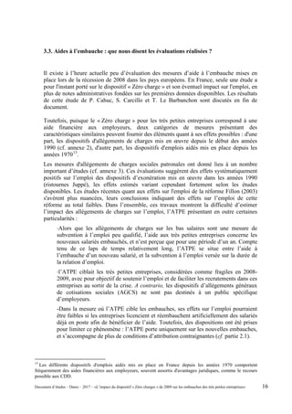 3.3. Aides à l’embauche : que nous disent les évaluations réalisées ?
Il existe à l’heure actuelle peu d’évaluation des mesures d’aide à l’embauche mises en
place lors de la récession de 2008 dans les pays européens. En France, seule une étude a
pour l'instant porté sur le dispositif « Zéro charge » et son éventuel impact sur l'emploi, en
plus de notes administratives fondées sur les premières données disponibles. Les résultats
de cette étude de P. Cahuc, S. Carcillo et T. Le Barbanchon sont discutés en fin de
document.
Toutefois, puisque le « Zéro charge » pour les très petites entreprises correspond à une
aide financière aux employeurs, deux catégories de mesures présentant des
caractéristiques similaires peuvent fournir des éléments quant à ses effets possibles : d'une
part, les dispositifs d'allégements de charges mis en œuvre depuis le début des années
1990 (cf. annexe 2), d'autre part, les dispositifs d'emplois aidés mis en place depuis les
années 197013
.
Les mesures d'allégements de charges sociales patronales ont donné lieu à un nombre
important d’études (cf. annexe 3). Ces évaluations suggèrent des effets systématiquement
positifs sur l’emploi des dispositifs d’exonération mis en œuvre dans les années 1990
(ristournes Juppé), les effets estimés variant cependant fortement selon les études
disponibles. Les études récentes quant aux effets sur l'emploi de la réforme Fillon (2003)
s'avèrent plus nuancées, leurs conclusions indiquant des effets sur l’emploi de cette
réforme au total faibles. Dans l’ensemble, ces travaux montrent la difficulté d’estimer
l’impact des allégements de charges sur l’emploi, l’ATPE présentant en outre certaines
particularités :
-Alors que les allègements de charges sur les bas salaires sont une mesure de
subvention à l’emploi peu qualifié, l’aide aux très petites entreprises concerne les
nouveaux salariés embauchés, et n’est perçue que pour une période d’un an. Compte
tenu de ce laps de temps relativement long, l’ATPE se situe entre l’aide à
l’embauche d’un nouveau salarié, et la subvention à l’emploi versée sur la durée de
la relation d’emploi.
-l’ATPE ciblait les très petites entreprises, considérées comme fragiles en 2008-
2009, avec pour objectif de soutenir l’emploi et de faciliter les recrutements dans ces
entreprises au sortir de la crise. A contrario, les dispositifs d’allégements généraux
de cotisations sociales (AGCS) ne sont pas destinés à un public spécifique
d’employeurs.
-Dans la mesure où l’ATPE cible les embauches, ses effets sur l’emploi pourraient
être faibles si les entreprises licencient et réembauchent artificiellement des salariés
déjà en poste afin de bénéficier de l’aide. Toutefois, des dispositions ont été prises
pour limiter ce phénomène : l’ATPE porte uniquement sur les nouvelles embauches,
et s’accompagne de plus de conditions d’attribution contraignantes (cf. partie 2.1).
13
Les différents dispositifs d'emplois aidés mis en place en France depuis les années 1970 comportent
fréquemment des aides financières aux employeurs, souvent assortis d'avantages juridiques, comme le recours
possible aux CDD.
Document d’études – Dares – 2017 – «L’impact du dispositif « Zéro charges » de 2009 sur les embauches des très petites entreprises» 16
 