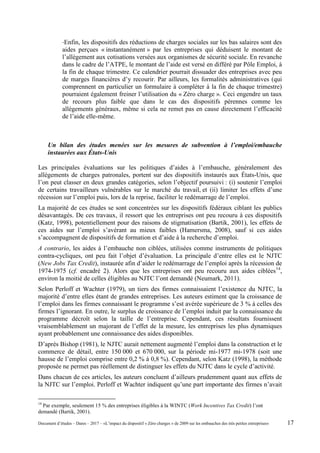 -Enfin, les dispositifs des réductions de charges sociales sur les bas salaires sont des
aides perçues « instantanément » par les entreprises qui déduisent le montant de
l’allègement aux cotisations versées aux organismes de sécurité sociale. En revanche
dans le cadre de l’ATPE, le montant de l’aide est versé en différé par Pôle Emploi, à
la fin de chaque trimestre. Ce calendrier pourrait dissuader des entreprises avec peu
de marges financières d’y recourir. Par ailleurs, les formalités administratives (qui
comprennent en particulier un formulaire à compléter à la fin de chaque trimestre)
pourraient également freiner l’utilisation du « Zéro charge ». Ceci engendre un taux
de recours plus faible que dans le cas des dispositifs pérennes comme les
allègements généraux, même si cela ne remet pas en cause directement l’efficacité
de l’aide elle-même.
Un bilan des études menées sur les mesures de subvention à l’emploi/embauche
instaurées aux États-Unis
Les principales évaluations sur les politiques d’aides à l’embauche, généralement des
allégements de charges patronales, portent sur des dispositifs instaurés aux États-Unis, que
l’on peut classer en deux grandes catégories, selon l’objectif poursuivi : (i) soutenir l’emploi
de certains travailleurs vulnérables sur le marché du travail, et (ii) limiter les effets d’une
récession sur l’emploi puis, lors de la reprise, faciliter le redémarrage de l’emploi.
La majorité de ces études se sont concentrées sur les dispositifs fédéraux ciblant les publics
désavantagés. De ces travaux, il ressort que les entreprises ont peu recouru à ces dispositifs
(Katz, 1998), potentiellement pour des raisons de stigmatisation (Bartik, 2001), les effets de
ces aides sur l’emploi s’avérant au mieux faibles (Hamersma, 2008), sauf si ces aides
s’accompagnent de dispositifs de formation et d’aide à la recherche d’emploi.
A contrario, les aides à l’embauche non ciblées, utilisées comme instruments de politiques
contra-cycliques, ont peu fait l’objet d’évaluation. La principale d’entre elles est le NJTC
(New Jobs Tax Credit), instaurée afin d’aider le redémarrage de l’emploi après la récession de
1974-1975 (cf. encadré 2). Alors que les entreprises ont peu recouru aux aides ciblées14
,
environ la moitié de celles éligibles au NJTC l’ont demandé (Neumark, 2011).
Selon Perloff et Wachter (1979), un tiers des firmes connaissaient l’existence du NJTC, la
majorité d’entre elles étant de grandes entreprises. Les auteurs estiment que la croissance de
l’emploi dans les firmes connaissant le programme s’est avérée supérieure de 3 % à celles des
firmes l’ignorant. En outre, le surplus de croissance de l’emploi induit par la connaissance du
programme décroît selon la taille de l’entreprise. Cependant, ces résultats fournissent
vraisemblablement un majorant de l’effet de la mesure, les entreprises les plus dynamiques
ayant probablement une connaissance des aides disponibles.
D’après Bishop (1981), le NJTC aurait nettement augmenté l’emploi dans la construction et le
commerce de détail, entre 150 000 et 670 000, sur la période mi-1977 mi-1978 (soit une
hausse de l’emploi comprise entre 0,2 % à 0,8 %). Cependant, selon Katz (1998), la méthode
proposée ne permet pas réellement de distinguer les effets du NJTC dans le cycle d’activité.
Dans chacun de ces articles, les auteurs concluent d’ailleurs prudemment quant aux effets de
la NJTC sur l’emploi. Perloff et Wachter indiquent qu’une part importante des firmes n’avait
14
Par exemple, seulement 15 % des entreprises éligibles à la WINTC (Work Incentives Tax Credit) l’ont
demandé (Bartik, 2001).
Document d’études – Dares – 2017 – «L’impact du dispositif « Zéro charges » de 2009 sur les embauches des très petites entreprises» 17
 