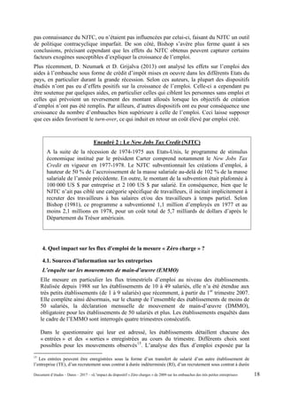 pas connaissance du NJTC, ou n’étaient pas influencées par celui-ci, faisant du NJTC un outil
de politique contracyclique imparfait. De son côté, Bishop s’avère plus ferme quant à ses
conclusions, précisant cependant que les effets du NJTC obtenus peuvent capturer certains
facteurs exogènes susceptibles d’expliquer la croissance de l’emploi.
Plus récemment, D. Neumark et D. Grijalva (2013) ont analysé les effets sur l’emploi des
aides à l’embauche sous forme de crédit d’impôt mises en oeuvre dans les différents Etats du
pays, en particulier durant la grande récession. Selon ces auteurs, la plupart des dispositifs
étudiés n’ont pas eu d’effets positifs sur la croissance de l’emploi. Celle-ci a cependant pu
être soutenue par quelques aides, en particulier celles qui ciblent les personnes sans emploi et
celles qui prévoient un reversement des montant alloués lorsque les objectifs de création
d’emploi n’ont pas été remplis. Par ailleurs, d’autres dispositifs ont eu pour conséquence une
croissance du nombre d’embauches bien supérieure à celle de l’emploi. Ceci laisse supposer
que ces aides favorisent le turn-over, ce qui induit en retour un coût élevé par emploi créé.
4. Quel impact sur les flux d'emploi de la mesure « Zéro charge » ?
4.1. Sources d’information sur les entreprises
L’enquête sur les mouvements de main-d’œuvre (EMMO)
Elle mesure en particulier les flux trimestriels d’emploi au niveau des établissements.
Réalisée depuis 1988 sur les établissements de 10 à 49 salariés, elle n’a été étendue aux
très petits établissements (de 1 à 9 salariés) que récemment, à partir du 1er
trimestre 2007.
Elle complète ainsi désormais, sur le champ de l’ensemble des établissements de moins de
50 salariés, la déclaration mensuelle de mouvement de main-d’œuvre (DMMO),
obligatoire pour les établissements de 50 salariés et plus. Les établissements enquêtés dans
le cadre de l’EMMO sont interrogés quatre trimestres consécutifs.
Dans le questionnaire qui leur est adressé, les établissements détaillent chacune des
« entrées » et des « sorties » enregistrées au cours du trimestre. Différents choix sont
possibles pour les mouvements observés15
. L’analyse des flux d’emploi exposée par la
15
Les entrées peuvent être enregistrées sous la forme d’un transfert de salarié d’un autre établissement de
l’entreprise (TE), d’un recrutement sous contrat à durée indéterminée (RI), d’un recrutement sous contrat à durée
Encadré 2 : Le New Jobs Tax Credit (NJTC)
A la suite de la récession de 1974-1975 aux Etats-Unis, le programme de stimulus
économique institué par le président Carter comprend notamment le New Jobs Tax
Credit en vigueur en 1977-1978. Le NJTC subventionnait les créations d’emploi, à
hauteur de 50 % de l’accroissement de la masse salariale au-delà de 102 % de la masse
salariale de l’année précédente. En outre, le montant de la subvention était plafonnée à
100 000 US $ par entreprise et 2 100 US $ par salarié. En conséquence, bien que le
NJTC n’ait pas ciblé une catégorie spécifique de travailleurs, il incitait implicitement à
recruter des travailleurs à bas salaires et/ou des travailleurs à temps partiel. Selon
Bishop (1981), ce programme a subventionné 1,1 million d’employés en 1977 et au
moins 2,1 millions en 1978, pour un coût total de 5,7 milliards de dollars d’après le
Département du Trésor américain.
Document d’études – Dares – 2017 – «L’impact du dispositif « Zéro charges » de 2009 sur les embauches des très petites entreprises» 18
 